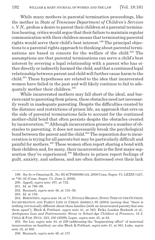 192 WILLLAM & MARY JOURNALOF WOMEN ANDTHELAW  [Vol. 18:161  While many mothers in parental termination proceedings, like the mother in State of Tennessee Department of Children’s Services v. V.N., profess a desire to parent their children at a parental termina- tion hearing, critics would argue that their failure to maintain regular communication with their children means that terminating parental rights would serve their child’s best interest.’ The principal objec- tions toa parental rights approach to thinking about parental termi- nations are based in concern for the welfare of the child** The assumptions are that parental terminations can serve a child’s best, interest by severing a legal relationship with a parent who has ei- ther directly orindirectly harmed the child, and that a continued legal relationship between parent and child will further cause harm to the child*” These hypotheses are related to the idea that incarcerated women have failed in the past and will likely continue to fail to ade- quately mother their children.  While incarcerated mothers may fall short of the ideal, and bar- riers exist to parenting from prison, these obstacles need not necessar- ily result in inadequate parenting. Despite the difficulties created by the distance and restrictions of prison life, an approach that errs on the side of parental terminations fails to account for the continued mother-child bond that often persists despite the obstacles created byincarceration.™” Although incarceration presents a number of ob- stacles to parenting, it does not necessarily break the psychological bond between the parent and the child** The separation due to incar- ceration is trying for all parents but may be particularly difficult and painful for mothers.* These women often report sharing a bond with their children and, for many, their incarceration is the first major sep- aration they’ve experienced.** Mothers in prison report feelings of guilt, anxiety, and sadness, and are often distressed over their lack  199. See In re Omarian R., No. H11CPO00S614A, 2008 Conn. Super. Ct. LEXIS 1427, at *30-32 (Conn. Super. CL June 2, 2008)  200. Appell supra note 197, at 732.  201, 1d. at 75859,  202, Baunach, supra note 46, at 155-56.  208, Id.at 155,  204, BERNSTEIN, supra note 16, at 71; DONALD BRAMAN, DOING TIME ON THE OUTSIDE: INCARCERATION AND FAMILY LIFE IN URBAN AMERICA 95 (2004) (noting that “there is nothing intrinsically different sbout these famsilies [with an incarcerated parent] that sets them apart”); Block & Potthast, supra note 41, at 563; Erika London Bocknck ot al Ambiguous Loss and Postiraumatic Stress in School-Age Children of Prisoners, 18 J. (CHILD & FAM. STUD. 823, 330 (2009); Loper, supra note 43, at 81  205. See Lee, supra note 44, at 239 (addressing the “fragmenting effect” of maternal incarceration on families): se also Block & Potthast, supra note 41, a 361; Luke, supra note 16, at 930.  206, Baunach, supra note 46, at 157  